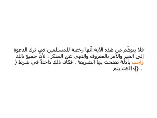 فلا يتوهّم من هذه الآية أنّها رخصة للمسلمين في ترك الدعوة إلى الخير والأمر بالمعروف والنهي عن المنكر ، لأنّ جميع ذلك  واجب  بأدلّة طفحت بها الشريعة  .  فكان ذلك داخلاً في شرط  {  إذا اهتديتم  } .  