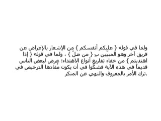   ولما في قوله  {  عليكم أنفسكم  }  من الإشعار بالإعراض عن فريق آخر وهو المبيّين بِ  {  من ضلّ  }  ، ولما في قوله  {  إذا اهتديتم  }  من خفاء تفاريع أنواع الاهتداء؛ عرض لبعض الناس قديماً في هذه الآية فشكّوا في أن يكون مُفادها الترخيص في ترك الأمر بالمعروف والنهي عن المنكر  . 