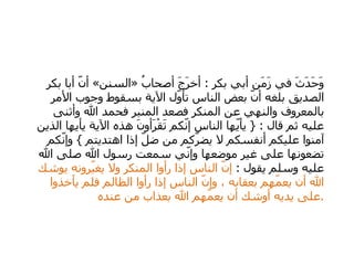   وَحَدَثَ في زَمَن أبي بكر  :  أخرَجَ أصحابُ  « السنن »  أنّ أبا بكر الصديق بلغه أنّ بعض الناس تأوّل الآية بسقوط وجوب الأمر بالمعروف والنهي عن المنكر فصعد المنبر فحمد الله وأثنى عليه ثم قال  : {  يأيّها الناس إنّكم تَقْرَأونَ هذه الآية يأيها الذين آمنوا عليكم أنفسكم لا يضرّكم من ضلّ إذا اهتديتم  }  وإنّكم تضعونها على غير موضعها وإنّي سمعت رسول الله صلى الله عليه وسلم يقول  :  إنّ الناس إذا رأوا المنكر ولا يغيّرونه يوشك الله أن يعمّهم بعقابه ، وإنّ الناس إذا رأوا الظالم فلم يأخذوا على يديه أوشك أن يعمّهم الله بعذاب من عنده  . 