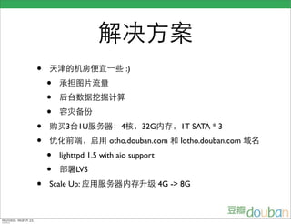 •                             :)
    •
    •
    •
•        3   1U           4        32G        1T SATA * 3
•                      otho.douban.com        lotho.douban.com
    •   lighttpd 1.5 with aio support
    •        LVS
•   Scale Up:                            4G -> 8G
 