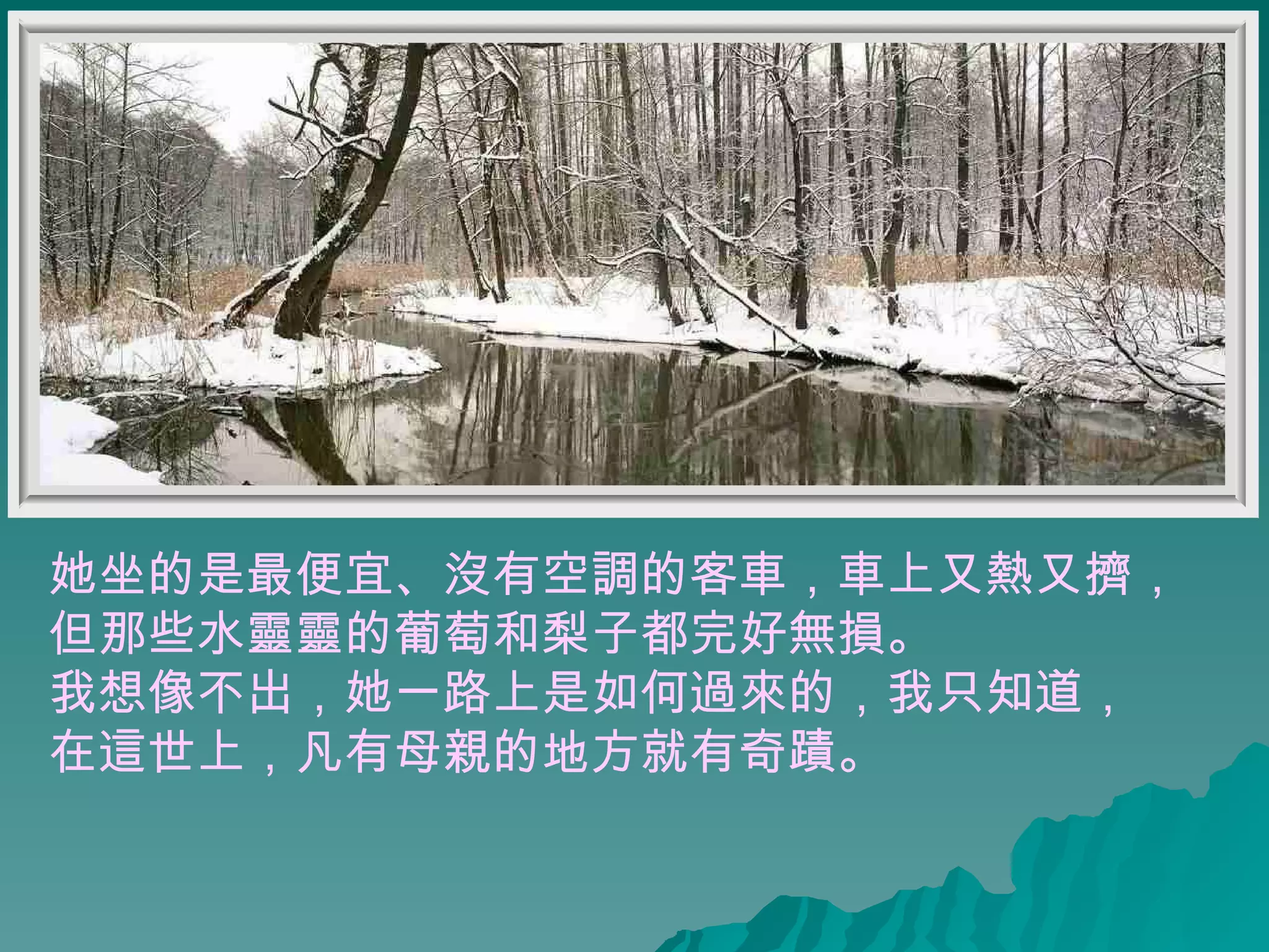 她坐的是最便宜、沒有空調的客車，車上又熱又擠， 但那些水靈靈的葡萄和梨子都完好無損。  我想像不出，她一路上是如何過來的，我只知道， 在這世上，凡有母親的地方就有奇蹟。  
