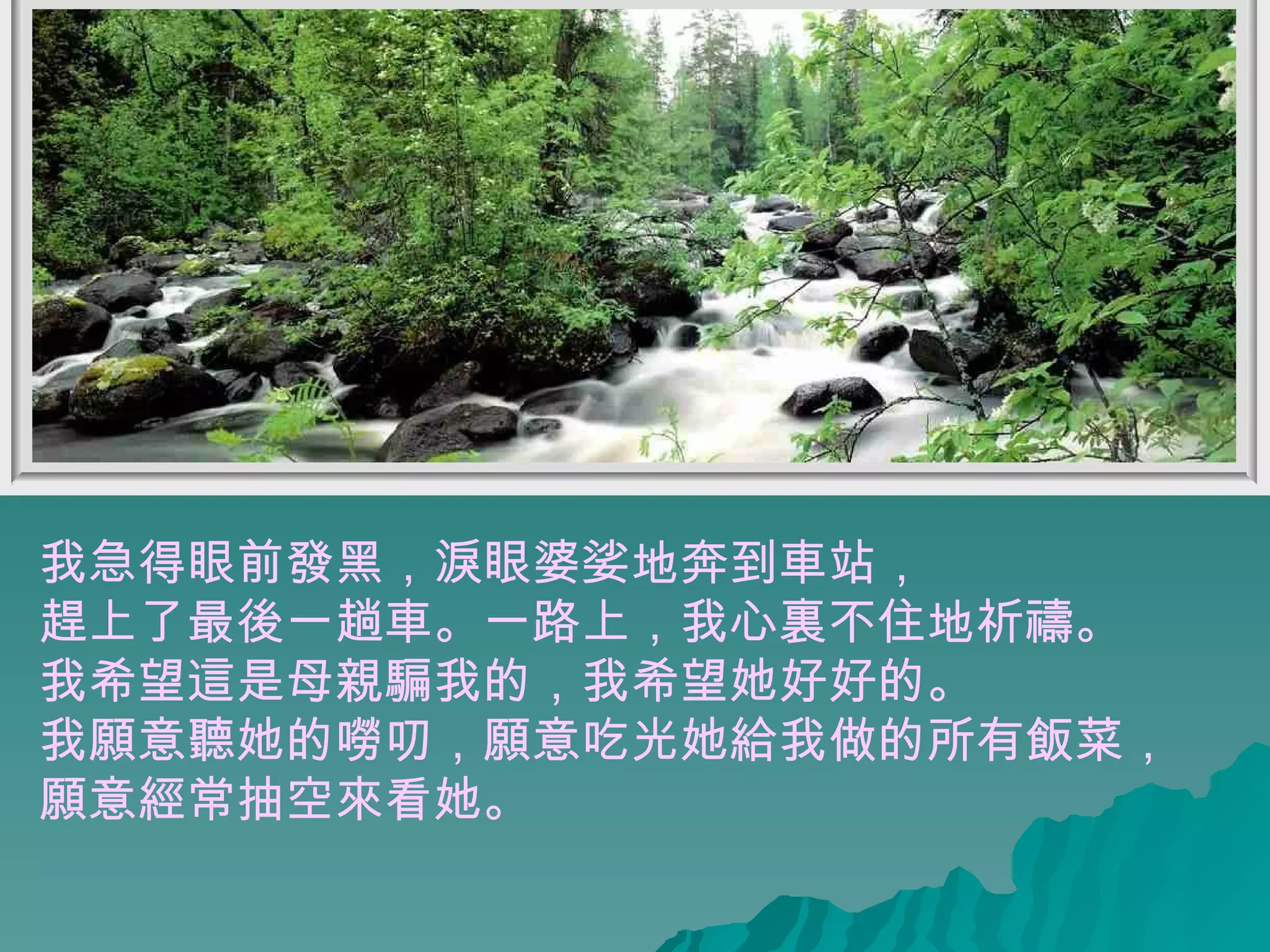 我急得眼前發黑，淚眼婆娑地奔到車站， 趕上了最後一趟車。一路上，我心裏不住地祈禱。 我希望這是母親騙我的，我希望她好好的。  我願意聽她的嘮叨，願意吃光她給我做的所有飯菜， 願意經常抽空來看她。  