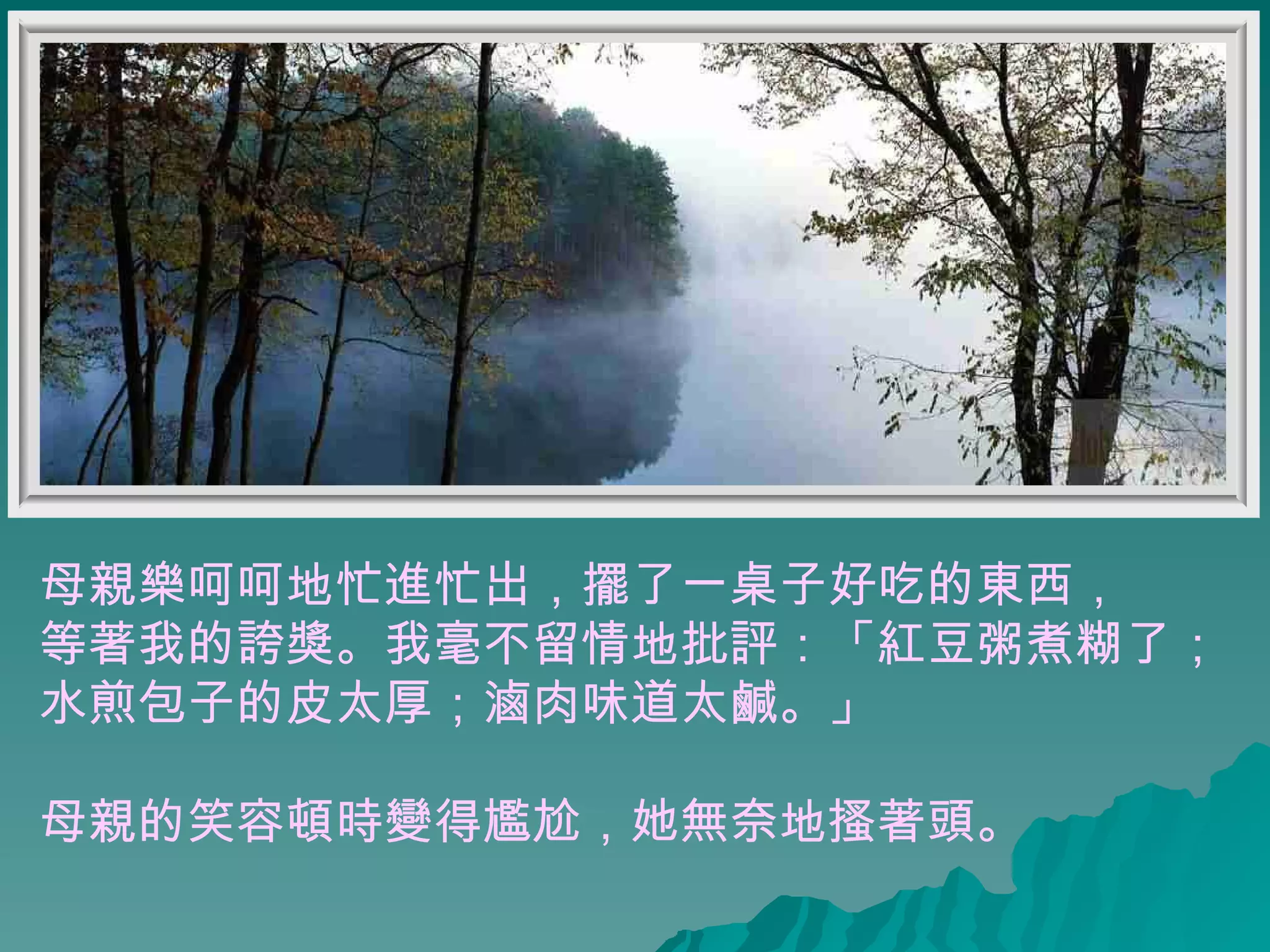 母親樂呵呵地忙進忙出，擺了一桌子好吃的東西， 等著我的誇獎。我毫不留情地批評：「紅豆粥煮糊了； 水煎包子的皮太厚；滷肉味道太鹹。」  母親的笑容頓時變得尷尬，她無奈地搔著頭。   
