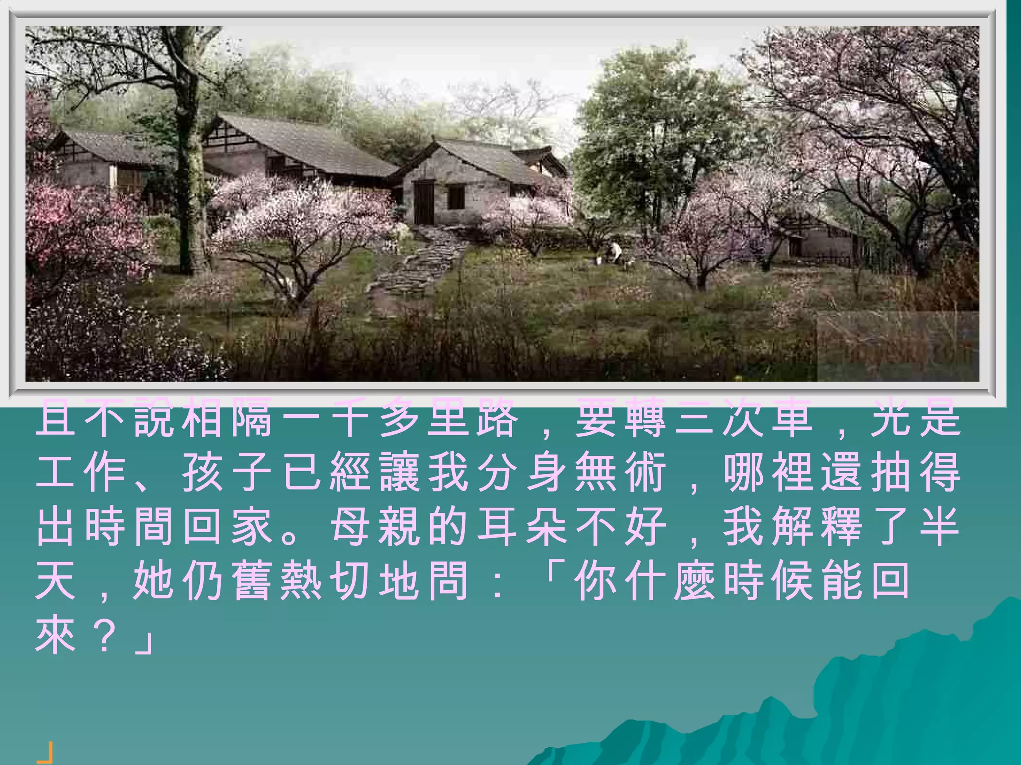 且不說相隔一千多里路，要轉三次車，光是工作、孩子已經讓我分身無術，哪裡還抽得出時間回家。母親的耳朵不好，我解釋了半天，她仍舊熱切地問：「你什麼時候能回來？」 」   