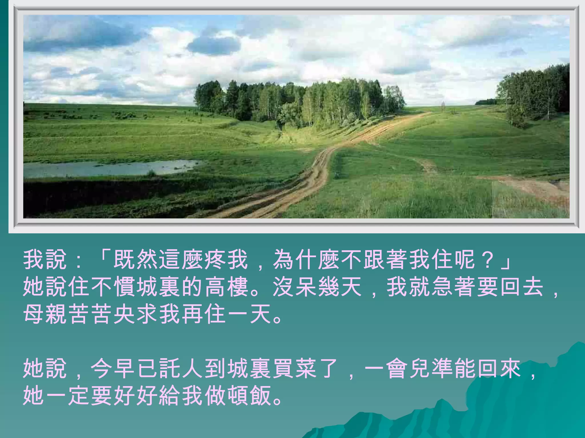 我說：「既然這麼疼我，為什麼不跟著我住呢？」 她說住不慣城裏的高樓。沒呆幾天，我就急著要回去， 母親苦苦央求我再住一天。 她說，今早已託人到城裏買菜了，一會兒準能回來， 她一定要好好給我做頓飯。 