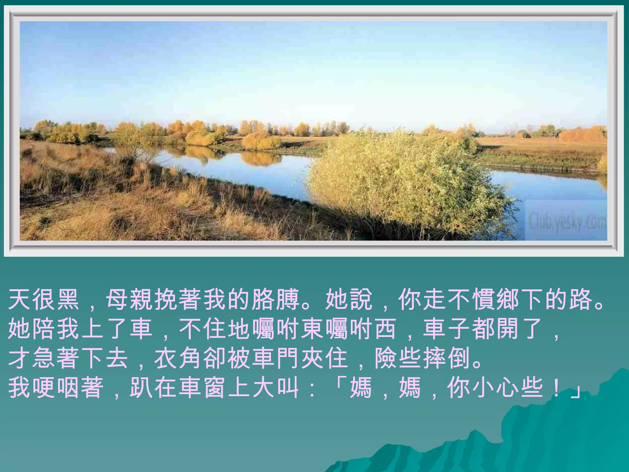 天很黑，母親挽著我的胳膊。她說，你走不慣鄉下的路。 她陪我上了車，不住地囑咐東囑咐西，車子都開了， 才急著下去，衣角卻被車門夾住，險些摔倒。  我哽咽著，趴在車窗上大叫：「媽，媽，你小心些！」  