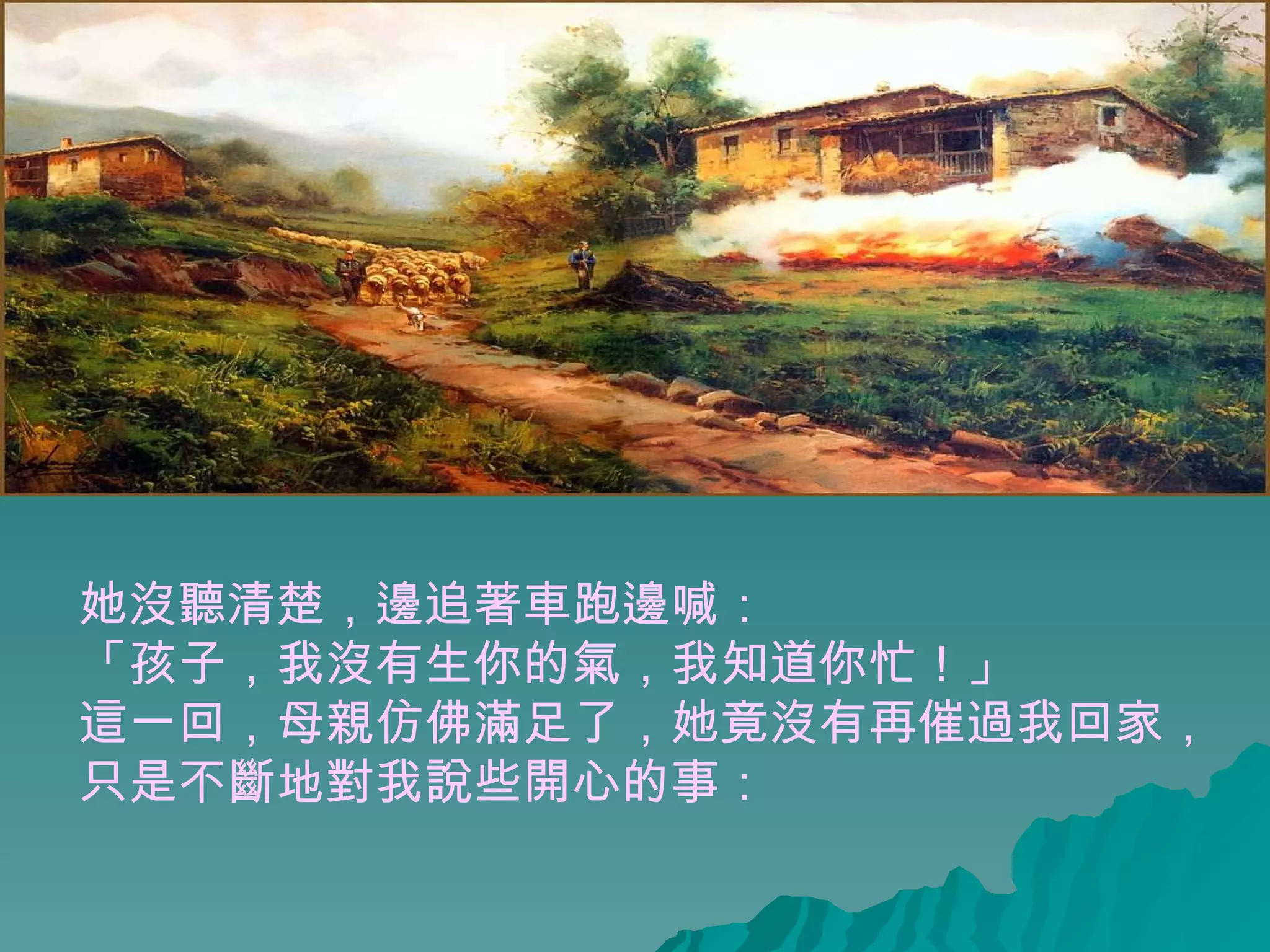 她沒聽清楚，邊追著車跑邊喊： 「孩子，我沒有生你的氣，我知道你忙！」  這一回，母親仿佛滿足了，她竟沒有再催過我回家， 只是不斷地對我說些開心的事：  