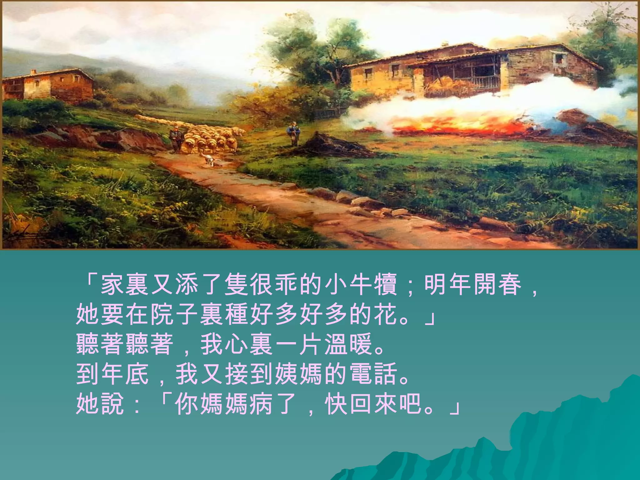 「家裏又添了隻很乖的小牛犢；明年開春， 她要在院子裏種好多好多的花。」 聽著聽著，我心裏一片溫暖。  到年底，我又接到姨媽的電話。 她說：「你媽媽病了，快回來吧。」  