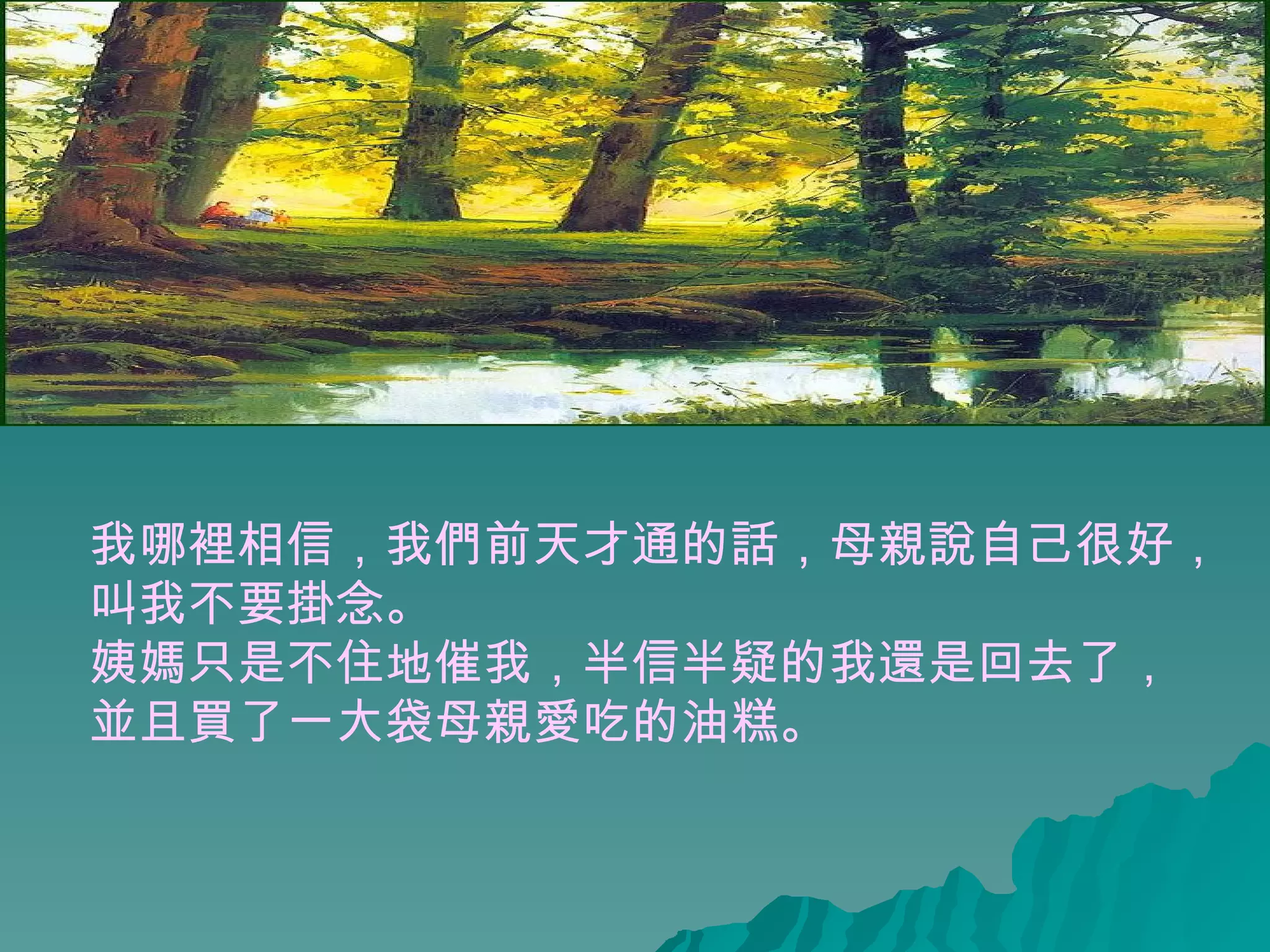 我哪裡相信，我們前天才通的話，母親說自己很好， 叫我不要掛念。 姨媽只是不住地催我，半信半疑的我還是回去了， 並且買了一大袋母親愛吃的油糕。  