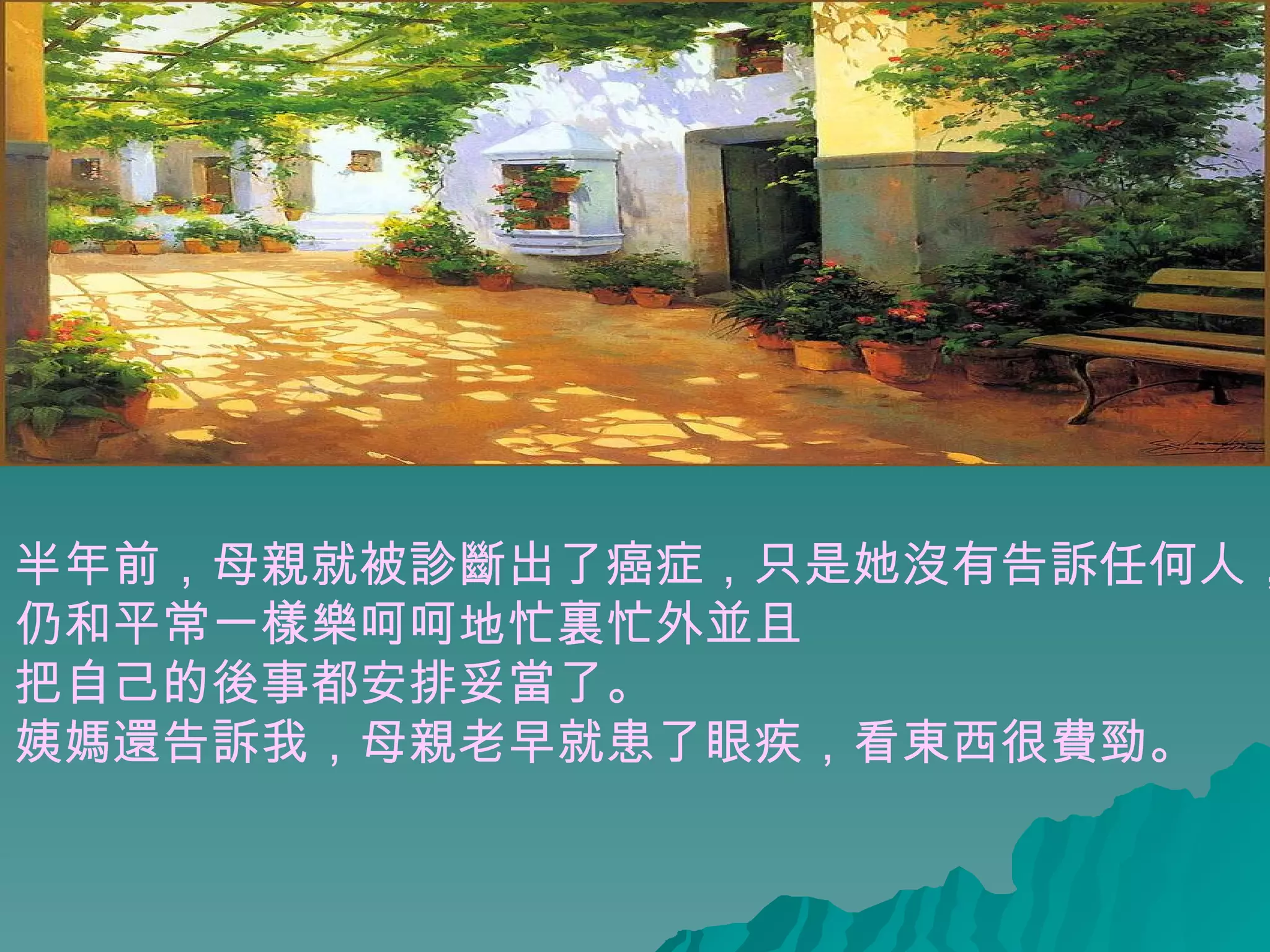 半年前，母親就被診斷出了癌症，只是她沒有告訴任何人， 仍和平常一樣樂呵呵地忙裏忙外並且 把自己的後事都安排妥當了。 姨媽還告訴我，母親老早就患了眼疾，看東西很費勁。  