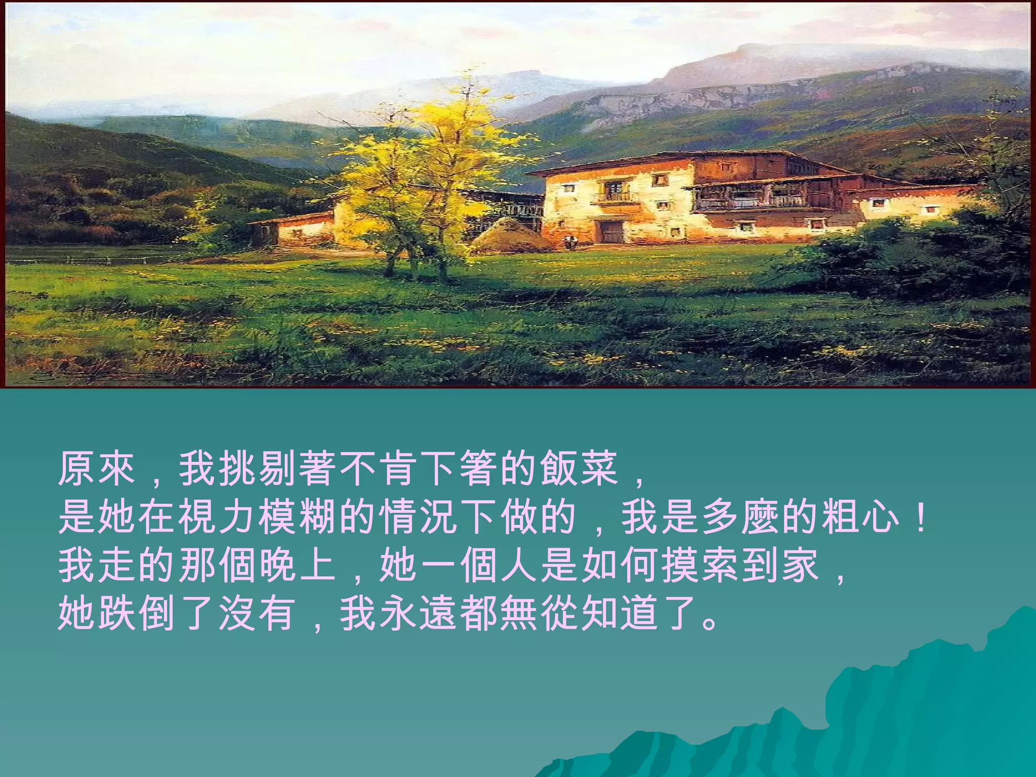 原來，我挑剔著不肯下箸的飯菜， 是她在視力模糊的情況下做的，我是多麼的粗心！  我走的那個晚上，她一個人是如何摸索到家， 她跌倒了沒有，我永遠都無從知道了。   