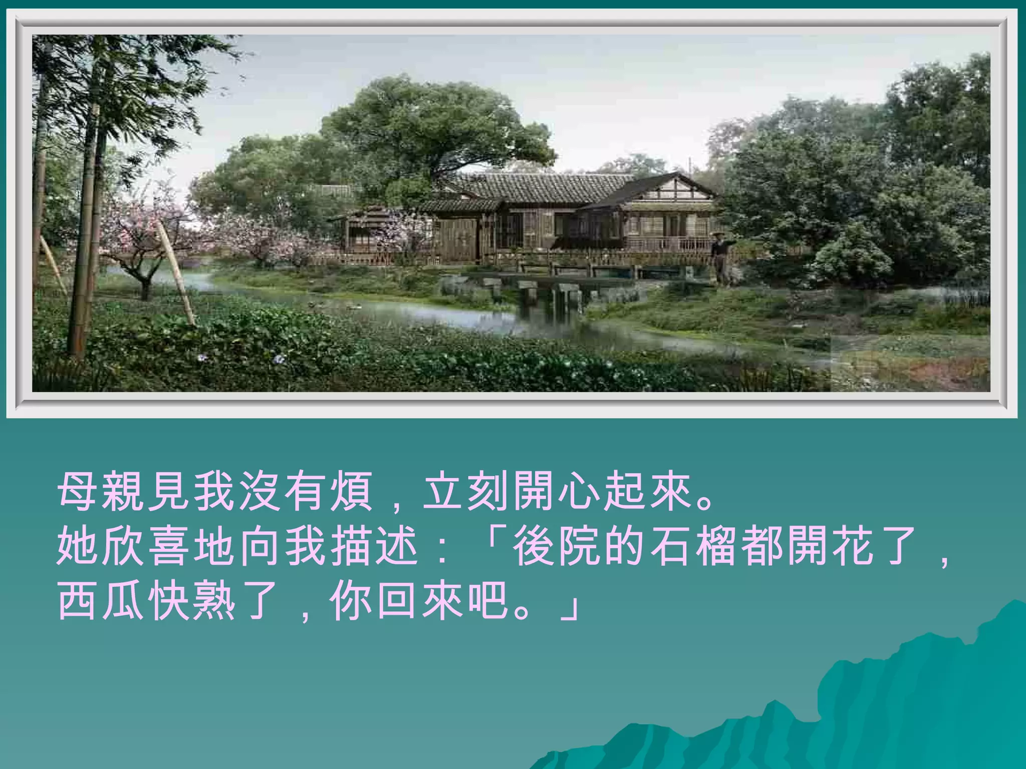 母親見我沒有煩，立刻開心起來。 她欣喜地向我描述：「後院的石榴都開花了， 西瓜快熟了，你回來吧。」 