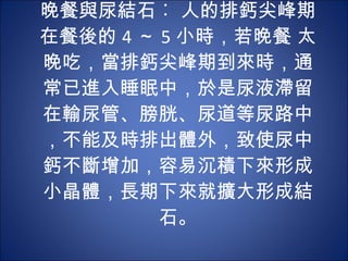 晚餐與尿結石︰ 人的排鈣尖峰期在餐後的 4 ～ 5 小時，若晚餐 太晚吃，當排鈣尖峰期到來時，通常已進入睡眠中，於是尿液滯留在輸尿管、膀胱、尿道等尿路中，不能及時排出體外，致使尿中鈣不斷增加，容易沉積下來形成小晶體，長期下來就擴大形成結石。 