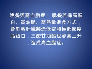 晚餐與高血脂症： 晚餐若採高蛋白、高油脂、高熱量進食方式，會刺激肝臟製造低密和極低密度脂蛋白，三酸甘油酯也容易上升，造成高血脂症。 