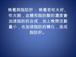 晚餐與脂肪肝： 晚餐若吃太好、吃太飽，血糖和脂肪酸的濃度會加速脂肪的合成，加上晚間活動量小，也加速脂肪的轉化，造成脂肪肝。 