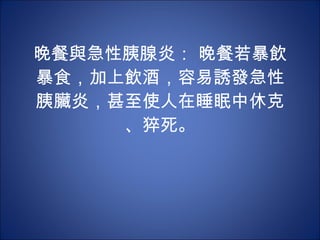 晚餐與急性胰腺炎： 晚餐若暴飲暴食，加上飲酒，容易誘發急性胰臟炎，甚至使人在睡眠中休克、猝死。 