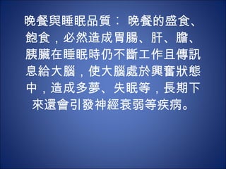 晚餐與睡眠品質︰ 晚餐的盛食、飽食，必然造成胃腸、肝、膽、胰臟在睡眠時仍不斷工作且傳訊息給大腦，使大腦處於興奮狀態中，造成多夢、失眠等，長期下來還會引發神經衰弱等疾病。 