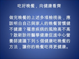吃好晚餐 ,  向健康看齊    做完晚餐的上述多項檢視後，應該明白自己與家人的晚餐習慣健不健康？罹患疾病的風險高不高？啟新診所醫學健康促進中心營養師建議下列 5 個健康吃晚餐的方法，讓你的晚餐吃得更健康。 