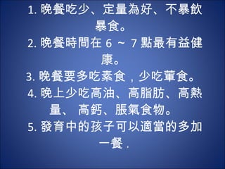 1. 晚餐吃少、定量為好、不暴飲暴食。  2. 晚餐時間在 6 ～ 7 點最有益健康。  3. 晚餐要多吃素食，少吃葷食。  4. 晚上少吃高油、高脂肪、高熱量、 高鈣、脹氣食物。  5. 發育中的孩子可以適當的多加一餐 .  