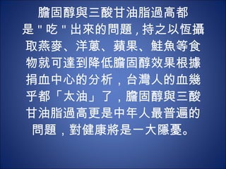 膽固醇與三酸甘油脂過高都是 " 吃 " 出來的問題 , 持之以恆攝取燕麥、洋蔥、蘋果、鮭魚等食物就可達到降低膽固醇效果根據捐血中心的分析，台灣人的血幾乎都「太油」了，膽固醇與三酸甘油脂過高更是中年人最普遍的問題，對健康將是一大隱憂。 