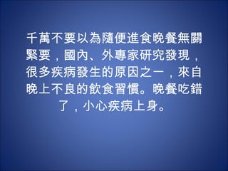 千萬不要以為隨便進食晚餐無關緊要，國內、外專家研究發現，很多疾病發生的原因之一，來自晚上不良的飲食習慣。晚餐吃錯了，小心疾病上身。 