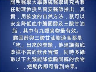 陽明醫學大學傳統醫學研究所兼任助理教授呂萬安醫師指出，其實，用飲食的自然方法，就可以安全降低血中膽固醇及三酸甘油脂，其中有九類食物最有效。  膽固醇與三酸甘油脂過高都是「吃」出來的問題，他建議徹底改掉不當的飲食習慣，同時多攝取以下九類能降低膽固醇的食物， ，短期內即可看到效果。 