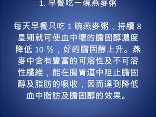 1. 早餐吃一碗燕麥粥 　 　 每天早餐只吃 1 碗燕麥粥，持續 8 星期就可使血中壞的膽固醇濃度降低 10 ％，好的膽固醇上升。燕麥中含有豐富的可溶性及不可溶性纖維，能在腸胃道中阻止膽固醇及脂肪的吸收，因而達到降低血中脂肪及膽固醇的效果。 