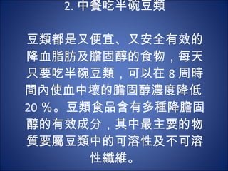 2. 中餐吃半碗豆類   豆類都是又便宜、又安全有效的降血脂肪及膽固醇的食物，每天只要吃半碗豆類，可以在 8 周時間內使血中壞的膽固醇濃度降低 20 ％。豆類食品含有多種降膽固醇的有效成分，其中最主要的物質要屬豆類中的可溶性及不可溶性纖維。 