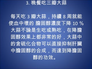 3. 晚餐吃三瓣大蒜   每天吃 3 瓣大蒜，持續 8 周就能使血中壞的 膽固醇濃度下降 10 ％。大蒜不論是生吃或熟吃，在降膽固醇效果上都非常的好，大蒜中的含硫化合物可以直接抑制肝臟中膽固醇的合成，而達到降膽固醇的功效。  