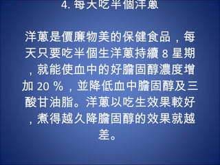4. 每天吃半個洋蔥 　  洋蔥是價廉物美的保健食品，每天只要吃半個生洋蔥持續 8 星期，就能使血中的好膽固醇濃度增加 20 ％，並降低血中膽固醇及三酸甘油脂。洋蔥以吃生效果較好，煮得越久降膽固醇的效果就越差。 