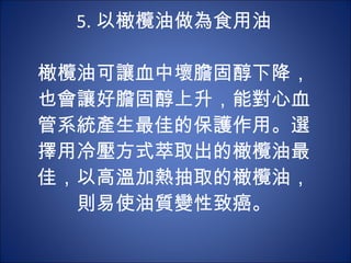 5. 以橄欖油做為食用油 　 　 橄欖油可讓血中壞膽固醇下降，也會讓好膽固醇上升，能對心血管系統產生最佳的保護作用。選擇用冷壓方式萃取出的橄欖油最佳，以高溫加熱抽取的橄欖油，則易使油質變性致癌。 