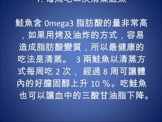 7. 每周吃二次清蒸鮭魚 　 　 鮭魚含 0mega3 脂肪酸的量非常高，如果用烤及油炸的方式，容易造成脂肪酸變質，所以最健康的吃法是清蒸。  3 兩鮭魚以清蒸方式每周吃 2 次， 經過 8 周可讓體內的好膽固醇上升 10 ％。吃鮭魚也可以讓血中的三酸甘油脂下降。  