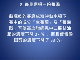 8. 每星期喝一碗薑湯 　 　 將曬乾的薑磨成粉沖熱水喝下，薑中的成分「生薑醇」及「薑烯酚」可使高血脂病患中三酸甘油脂的濃度下降 27 ％， 而且使壞膽固醇的濃度下降了 33 ％。  