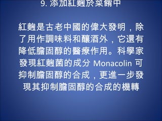 9. 添加紅麴於菜餚中   紅麴是古老中國的偉大發明，除了用作調味料和釀酒外，它還有降低膽固醇的醫療作用。科學家發現紅麴菌的成分 Monacolin 可 抑制膽固醇的合成，更進一步發現其抑制膽固醇的合成的機轉 