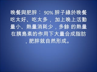 晚餐與肥胖︰ 90% 胖子緣於晚餐吃太好、吃太多， 加上晚上活動量小、熱量消耗少，多餘 的熱量在胰島素的作用下大量合成脂肪，肥胖就自然形成。  