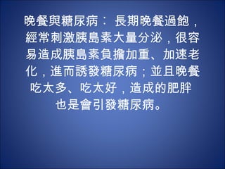 晚餐與糖尿病︰ 長期晚餐過飽，經常刺激胰島素大量分泌，很容易造成胰島素負擔加重、加速老化，進而誘發糖尿病；並且晚餐吃太多、吃太好，造成的肥胖  也是會引發糖尿病。  