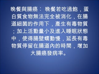 晚餐與腸癌︰ 晚餐若吃過飽，蛋白質食物無法完全被消化，在腸道細菌的作用下，產生有毒物質；加上活動量小及進入睡眠狀態中，使得腸壁蠕動慢，延長有毒物質停留在腸道內的時間，增加大腸癌發病率。 