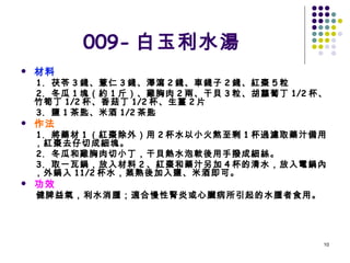 009- 白玉利水湯 材料 1.  茯苓 3 錢、薏仁 3 錢、澤瀉 2 錢、車錢子 2 錢、紅棗 5 粒 2.  冬瓜 1 塊（約 1 斤）、雞胸肉 2 兩、干貝 3 粒、胡蘿蔔丁 1/2 杯、竹筍丁 1/2 杯、香菇丁 1/2 杯、生薑 2 片 3.  鹽 1 茶匙、米酒 1/2 茶匙 作法 1.  將藥材 1 （紅棗除外）用 2 杯水以小火熬至剩 1 杯過濾取藥汁備用，紅棗去仔切成細塊。 2.  冬瓜和雞胸肉切小丁，干貝熱水泡軟後用手撥成細絲。 3.  取一瓦鍋，放入材料 2 、紅棗和藥汁另加 4 杯的清水，放入電鍋內，外鍋入 11/2 杯水，蒸熟後加入鹽、米酒即可。 功效 健脾益氣，利水消腫；適合慢性腎炎或心臟病所引起的水腫者食用。 