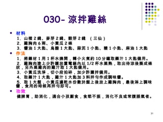 030- 涼拌雞絲 材料 1.  山楂 2 錢、麥芽 2 錢、穀芽 2 錢  （三仙） 2.  雞胸肉 6 兩、小黃瓜 2 條 3.  醬油 1 大匙、烏醋 1 大匙、蒜泥 1 小匙、糖 1 小匙、麻油 1 大匙 作法 1.  將藥材 1 用 1 杯水燒開，轉小火煮約 10 分鐘取藥汁 1 大匙備用。 2.  雞胸肉塗上少許鹽放置電鍋內以 1/2 杯水蒸熟，取出待涼後撕成條狀，另外蒸雞肉的雞汁取 1 大匙備用。 3.  小黃瓜洗淨，切小段拍碎，加少許鹽拌備用。 4.  取藥汁 1 大匙，雞汁 1 大匙加 3 料拌勻作成調味醬。 5.  取 1 大盤，小黃瓜濾乾水份敷於盤上後放上雞胸肉，最後淋上調味醬，食用的時候再拌勻即可。 功效 健脾胃，助消化，適合小孩厭食，食慾不振，消化不良或常腹脹氣者。   