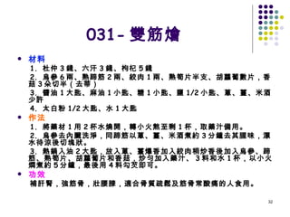 031- 雙筋燴 材料 1.  杜仲 3 錢、六汗 3 錢、枸杞 5 錢 2.  烏參 6 兩、熟蹄筋 2 兩、絞肉 1 兩、熟筍片半支、胡蘿蔔數片，香菇 3 朵切半（去蒂） 3.  醬油 1 大匙、麻油 1 小匙、糖 1 小匙、鹽 1/2 小匙、蔥、薑、米酒少許 4.  太白粉 1/2 大匙、水 1 大匙 作法 1.  將藥材 1 用 2 杯水燒開，轉小火熬至剩 1 杯，取藥汁備用。 2.  烏參去內臟洗淨，同蹄筋以蔥、薑、米酒煮約 3 分鐘去其腥味，漂水待涼後切塊狀。 3.  熱鍋入油 2 大匙，放入蔥、薑爆香加入絞肉稍炒香後加入烏參、蹄筋、熟筍片、胡蘿蔔片和香菇，炒勻加入藥汁、 3 料和水 1 杯，以小火燜煮約 5 分鐘，最後用 4 料勾芡即可。 功效 補肝腎，強筋骨，壯腰膝，適合骨質疏鬆及筋骨常酸痛的人食用。   