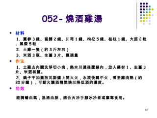 052- 燒酒雞湯 材料 1.  黨參 3 錢、當歸 2 錢、川芎 1 錢、枸杞 5 錢、桂枝 1 錢、大茴 2 粒、黑棗 5 粒 2.  土雞一隻（約 3 斤左右） 3.  米酒 3 瓶、生薑 3 片、鹽適量 作法 1.  土雞去內臟洗淨切小塊，熱水川燙後置鍋內，放入藥材 1 、生薑 3 片、米酒和鹽。 2.  鍋子不加蓋放瓦斯爐上開大火，水滾後轉中火，煮至雞肉熟（約 20 分鐘），可點火讓酒精燃燒以降低酒的濃度。 功效 能調暢血氣，溫通血脈，適合天冷手腳冰冷者或禦寒食用。   