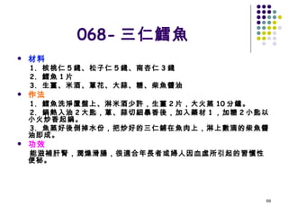 068- 三仁鱈魚 材料 1.  核桃仁 5 錢、松子仁 5 錢、南杏仁 3 錢 2.  鱈魚 1 片 3.  生薑、米酒、蔥花、大蒜、糖、柴魚醬油 作法 1.  鱈魚洗淨置盤上、淋米酒少許，生薑 2 片，大火蒸 10 分鐘。 2.  鍋熱入油 2 大匙，蔥、蒜切細暴香後，加入藥材 1 ，加糖 2 小匙以小火炒香起鍋。 3.  魚蒸好後倒掉水份，把炒好的三仁鋪在魚肉上，淋上數滴的柴魚醬油即成。 功效 能滋補肝腎，潤燥滑腸，很適合年長者或婦人因血虛所引起的習慣性便秘。 