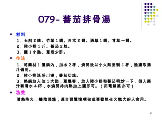 079- 蕃茄排骨湯 材料 1.  石斛 2 錢、竹葉 1 錢、白朮 2 錢、通草 1 錢、甘草一錢。 2.  豬小排 1 斤、蕃茄 2 粒。 3.  鹽 1 小匙、蔥段少許。 作法 1.  將藥材 1 置鍋內，加水 2 杯，燒開後以小火熬至剩 1 杯，過濾取湯汁備用。 2.  豬小排洗淨川燙，蕃茄切塊。 3.  熱鍋放入油 1 大匙，蔥爆香，放入豬小排和蕃茄稍炒一下，倒入藥汁和清水 4 杯，水燒開待肉熟加上鹽即可。（用電鍋蒸亦可） 功效 清熱降火，養陰潤燥，適合習慣性嘴破或喜歡熬夜火氣大的人食用。   