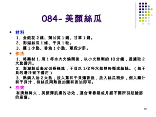 084- 美顏絲瓜 材料 1.  金銀花 2 錢、蒲公英 1 錢、甘草 1 錢。 2.  澎湖絲瓜 1 條、干貝 1 粒。 3.  鹽 1 小匙、香油 1 小匙、蔥段少許。 作法 1.  將藥材 1. 用 1 杯水大火燒開後，以小火熬剩約 10 分鐘，過濾取 2 大匙備用。 2.  澎湖絲瓜去皮切長條塊，干貝以 1/2 杯水蒸熟後撕成細絲。（蒸干貝的湯汁留下備用） 3.  熱鍋入油 2 大匙，放入蔥和干貝爆香後，放入絲瓜稍炒，倒入藥汁和干貝汁，待絲瓜悶熟後加鹽和香油即可。 功效 有清熱降火，美顏澤肌膚的功效，適合青春期或月經不調所引起臉部的座瘡。   