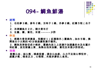 094- 鯛魚鮮湯 材料  1.  石柱參 3 錢、麥冬 2 錢、五味子 1 錢、丹參 2 錢、紅棗 5 粒（去子）  2.  冷凍鯛魚片 2 片、豬大骨半斤  3.  生薑、鹽、蔥花、米酒 ------ 少許  作法   1.  將豬大骨洗淨燙過，和藥材 1 （紅棗除外）置鍋內，加水 5 碗，燒開後以小火熬約 40 分後過濾取湯汁備用。  2.  鯛魚洗淨後切成小條狀，置鍋內放入上述湯汁加適量的水及生薑片和紅棗，放瓦斯爐上煮，魚熟去泡沫加鹽、蔥花及米酒少許即成。  功效  能養心血，益心氣，補虛保健，適合心血虛、心力不足致心悸怔仲，虛羸少氣，倦怠乏力，心慌慌，失眠多夢的人食用。 