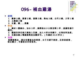 096- 補血雞湯 材料 1.  黨參 3 錢、黃耆 2 錢、當歸 2 錢、熟地 3 錢、白芍 2 錢、川芎 1 錢 2.  土雞腿 2 隻 3.  生薑、鹽……適量 作法 1.  藥材 1 置鍋內，加水 3 杯，燒開後以小火熬至剩 1 杯，過濾取湯汁備用。 2.  雞腿洗淨切塊川燙後入瓦鍋，加入 4 杯水和藥汁，以淹材料為度。 3.  瓦鍋加蓋入電鍋蒸熟後加鹽即可。（外鍋約 21/2 杯水） 功效 能調補氣血，適合各種貧血的病患，女子月經不規則，及容易疲倦，缺乏體力，手腳易冰冷者食用。 