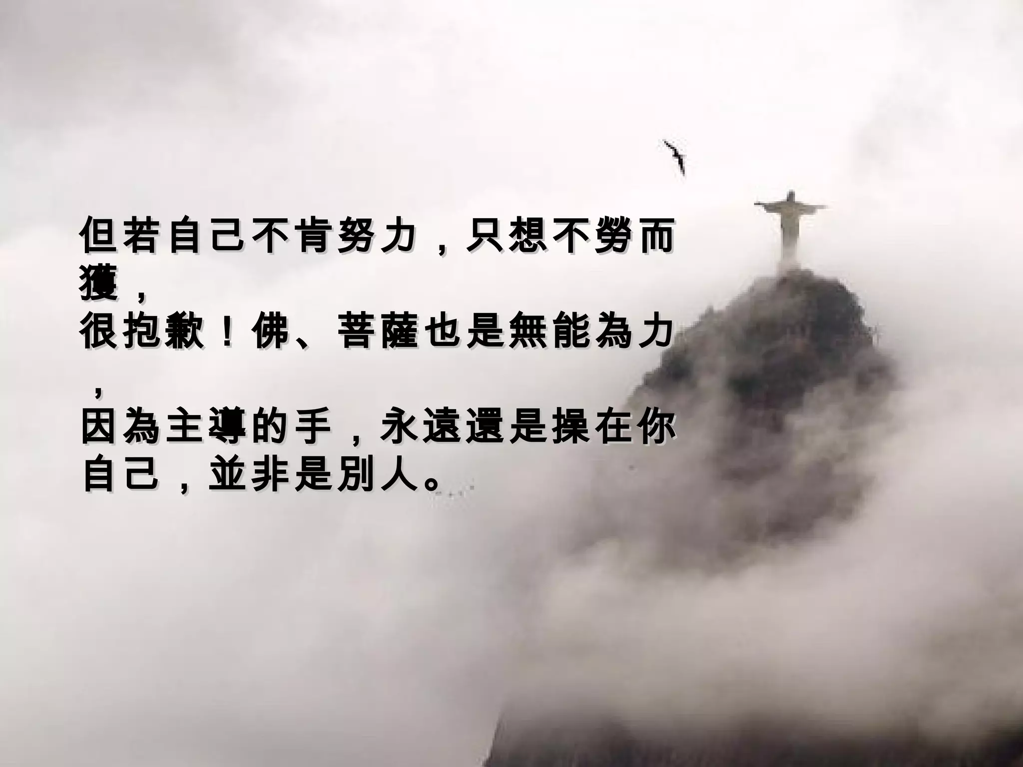 但若自己不肯努力，只想不勞而獲， 很抱歉！佛、菩薩也是無能為力， 因為主導的手，永遠還是操在你自己，並非是別人。 
