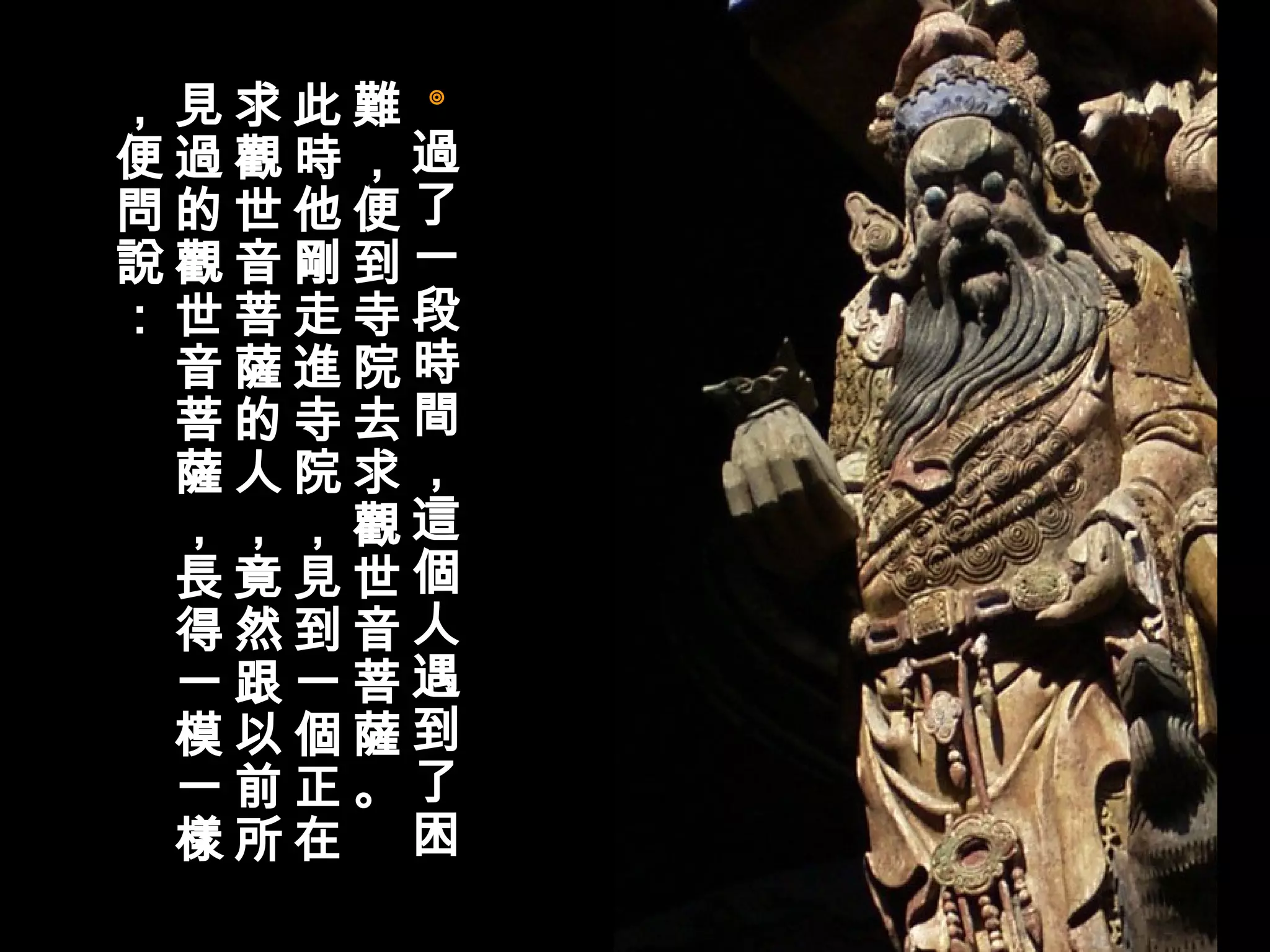 ◎ 過了一段時間，這個人遇到了困難，便到寺院去求觀世音菩薩。 此時他剛走進寺院，見到一個正在求觀世音菩薩的人，竟然跟以前所見過的觀世音菩薩，長得一模一樣，便問說：  