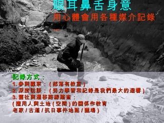 眼耳鼻舌身意 用心體會用各種媒介記錄 … 記錄方式： 1. 參與觀察： ( 部落有教室 ) 2. 深度訪談： ( 努力學習和紀錄是我們最大的迴響 ) 3. 舊社與遷移路線踏查： ( 擅用人與土地 ( 空間 ) 的關係作教育 老家 / 古道 / 抗日事件地點 / 獵場 ) 