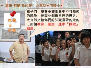 ◆ 單車‧都蘭‧我的夢─台東縣光明國小◆ 孩子們，學會承擔生命中不可預知的風險，參與並創造自己的歷史。大自然交給你們的知識是帶的走的，所謂 教育，是由一連串「探索」組成 。 姚麗吉  校長 